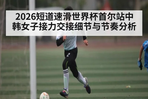 2026短道速滑世界杯首尔站中韩女子接力交接细节与节奏分析