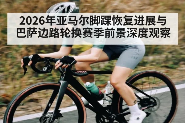 2026年亚马尔脚踝恢复进展与巴萨边路轮换赛季前景深度观察